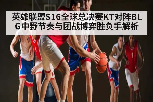 英雄联盟S16全球总决赛KT对阵BLG中野节奏与团战博弈胜负手解析 | hth
