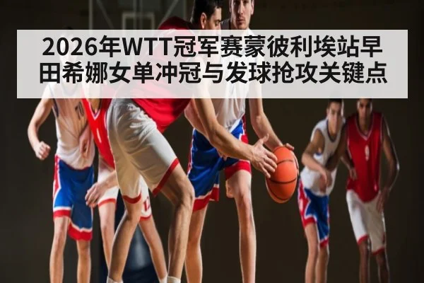 2026年WTT冠军赛蒙彼利埃站早田希娜女单冲冠与发球抢攻关键点 | hth